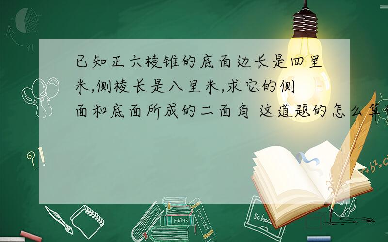 已知正六棱锥的底面边长是四里米,侧棱长是八里米,求它的侧面和底面所成的二面角 这道题的怎么算的,