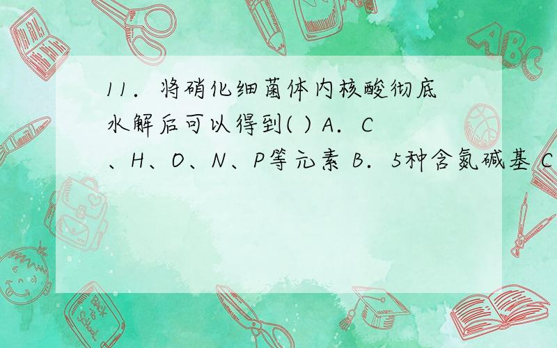 11．将硝化细菌体内核酸彻底水解后可以得到( ) A．C、H、O、N、P等元素 B．5种含氮碱基 C．4种核苷酸 D．