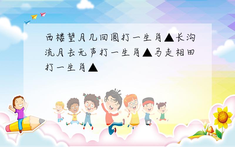 西楼望月几回圆打一生肖▲长沟流月去无声打一生肖▲马走相田打一生肖▲