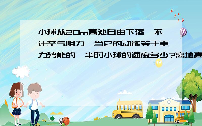 小球从20m高处自由下落,不计空气阻力,当它的动能等于重力势能的一半时小球的速度多少?离地高度多少?