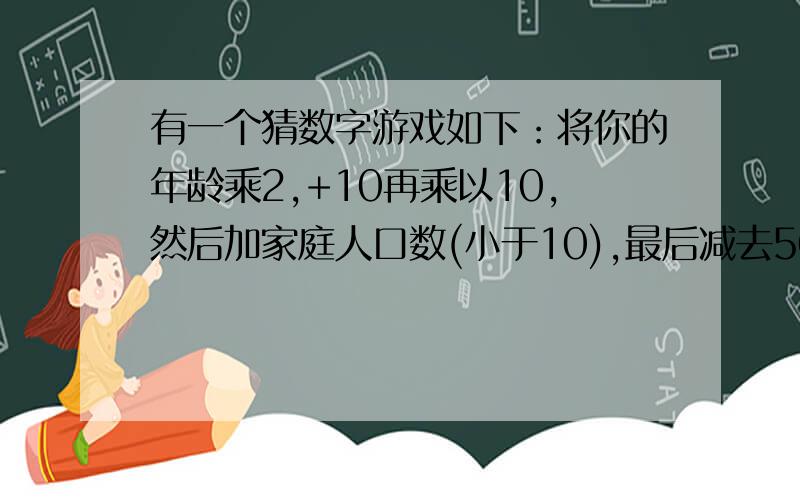 有一个猜数字游戏如下：将你的年龄乘2,+10再乘以10,然后加家庭人口数(小于10),最后减去50告诉我最终结果我就能猜