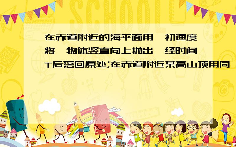 在赤道附近的海平面用一初速度将一物体竖直向上抛出,经时间T后落回原处;在赤道附近某高山顶用同一初速度竖直向上抛出,物体落