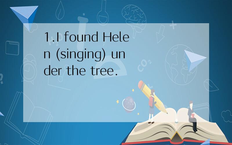 1.I found Helen (singing) under the tree.