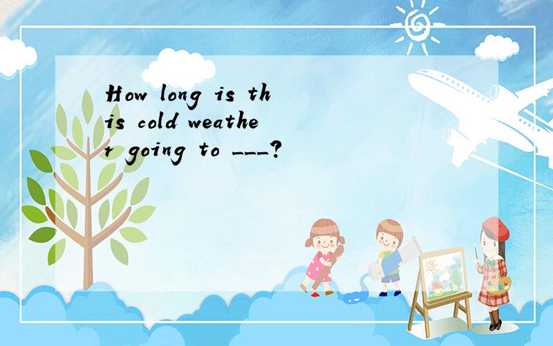 How long is this cold weather going to ___?