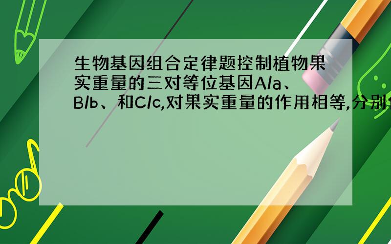 生物基因组合定律题控制植物果实重量的三对等位基因A/a、B/b、和C/c,对果实重量的作用相等,分别位于三对同源染色体上