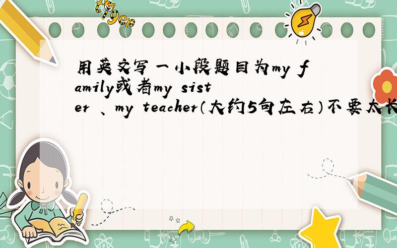 用英文写一小段题目为my family或者my sister 、 my teacher（大约5句左右）不要太长!