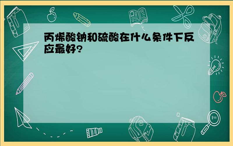 丙烯酸钠和硫酸在什么条件下反应最好?