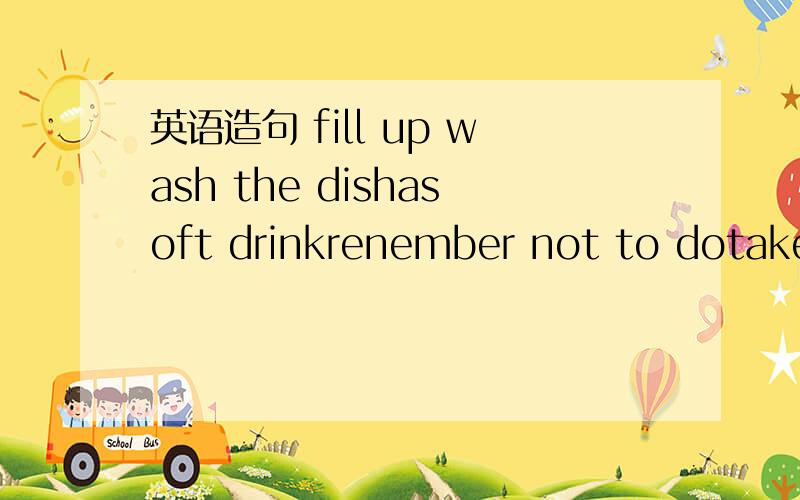 英语造句 fill up wash the dishasoft drinkrenember not to dotake