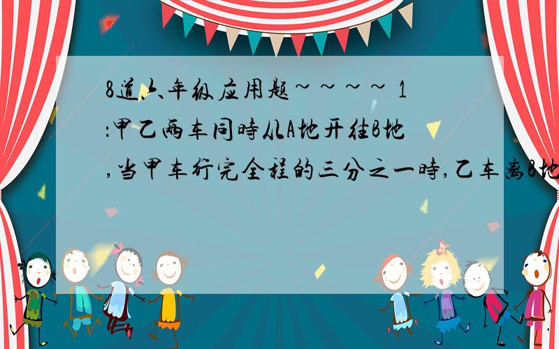 8道六年级应用题~~~~ 1：甲乙两车同时从A地开往B地,当甲车行完全程的三分之一时,乙车离B地还有60千米,照这样继续