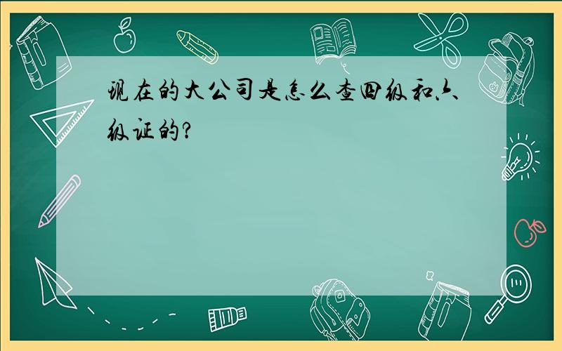 现在的大公司是怎么查四级和六级证的?