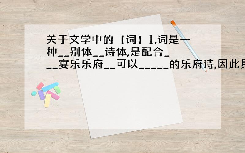 关于文学中的【词】1.词是一种__别体__诗体,是配合___宴乐乐府__可以_____的乐府诗,因此具有____性.它所