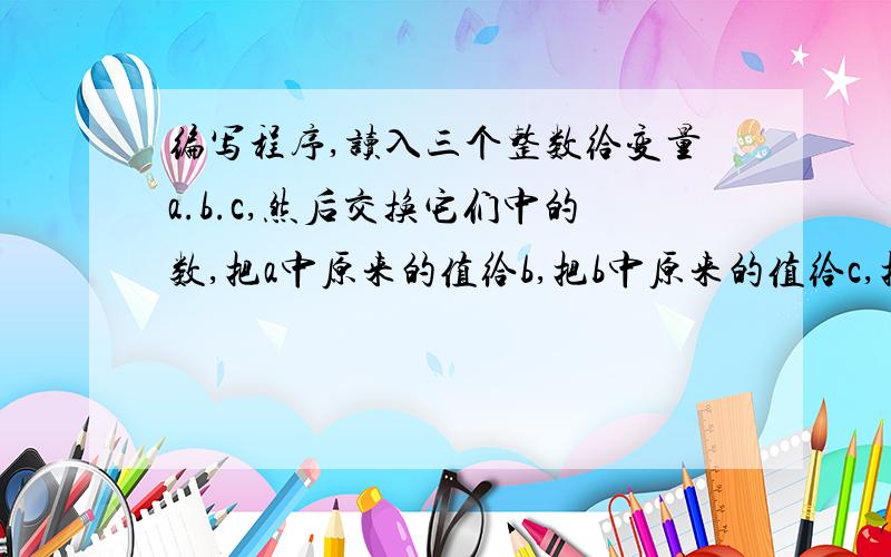 编写程序,读入三个整数给变量a.b.c,然后交换它们中的数,把a中原来的值给b,把b中原来的值给c,把c中原来的值给a