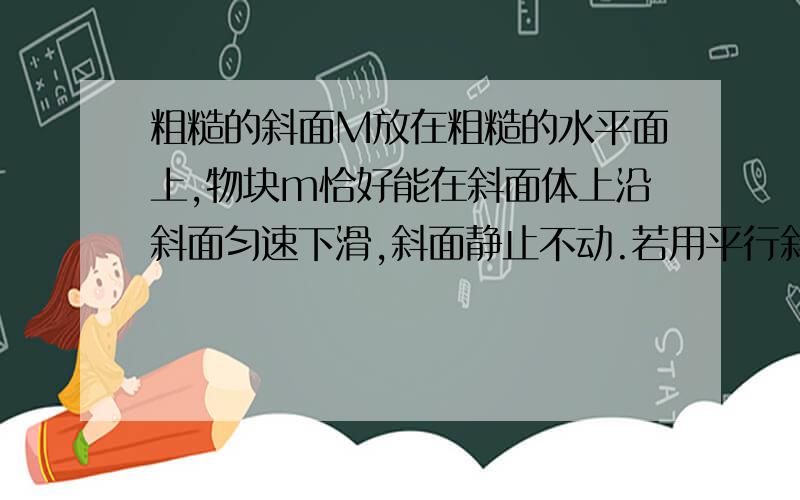 粗糙的斜面M放在粗糙的水平面上,物块m恰好能在斜面体上沿斜面匀速下滑,斜面静止不动.若用平行斜面向下的力推此木块,使物块