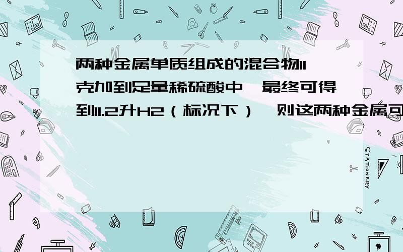 两种金属单质组成的混合物11克加到足量稀硫酸中,最终可得到11.2升H2（标况下）,则这两种金属可能是