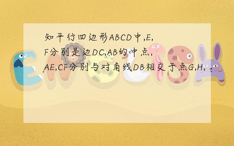 知平行四边形ABCD中,E,F分别是边DC,AB的中点,AE,CF分别与对角线DB相交于点G,H,