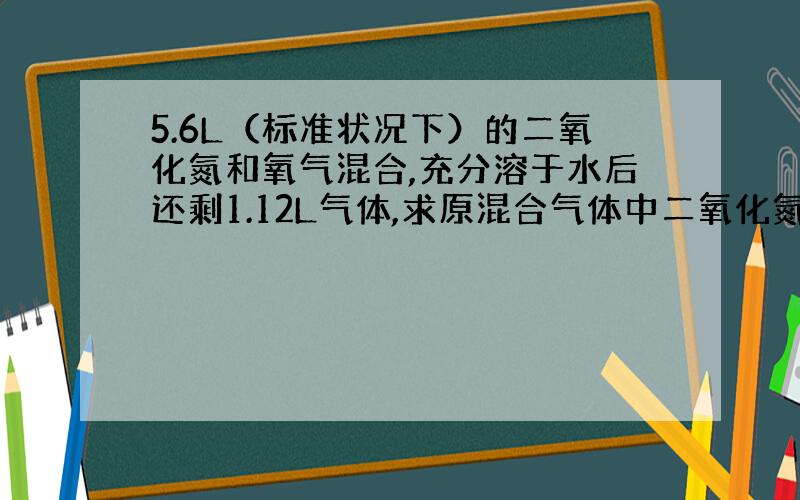 5.6L（标准状况下）的二氧化氮和氧气混合,充分溶于水后还剩1.12L气体,求原混合气体中二氧化氮和氧气的物