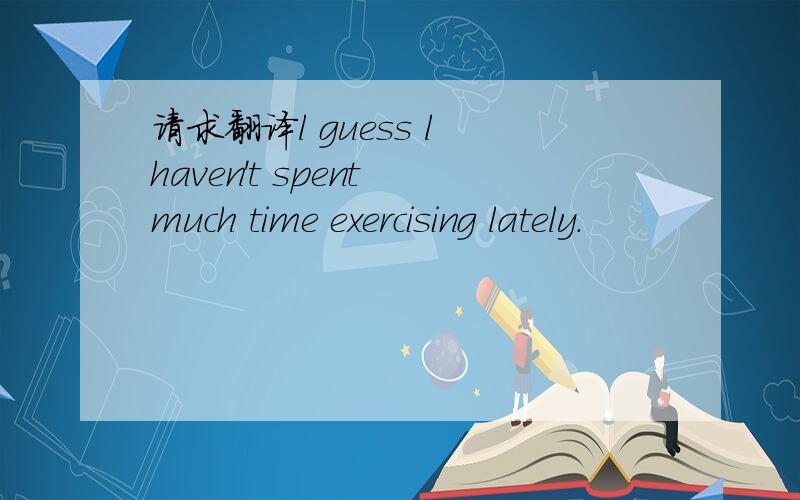 请求翻译l guess l haven't spent much time exercising lately.