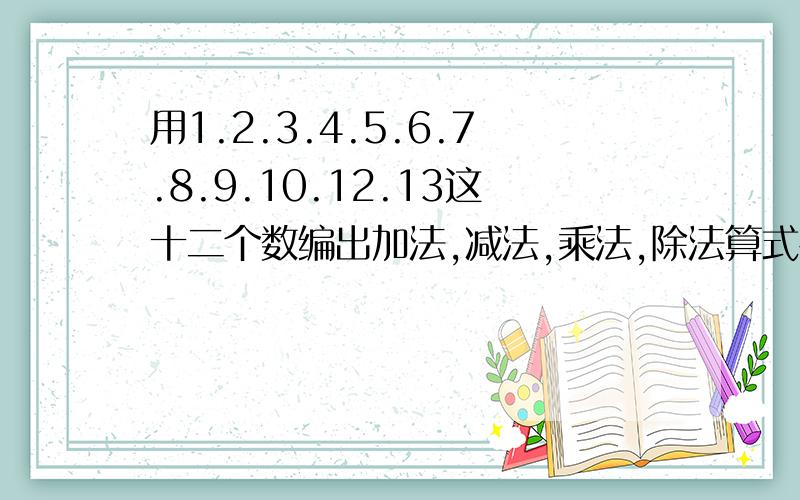 用1.2.3.4.5.6.7.8.9.10.12.13这十二个数编出加法,减法,乘法,除法算式各一个.（每个数只用一次）