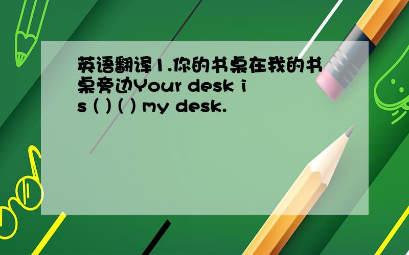 英语翻译1.你的书桌在我的书桌旁边Your desk is ( ) ( ) my desk.