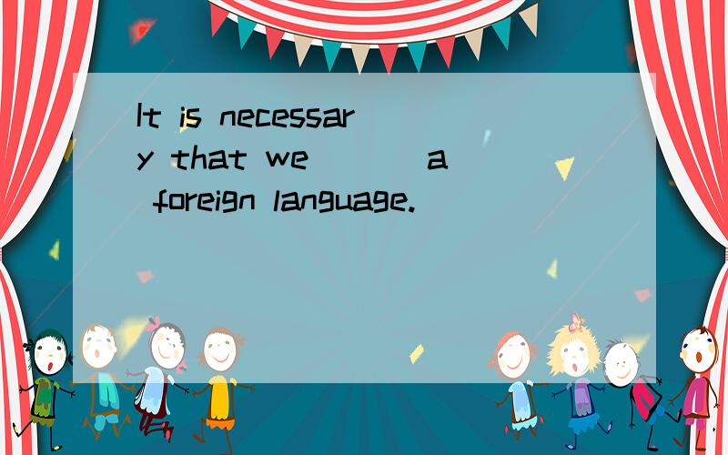 It is necessary that we ___a foreign language.