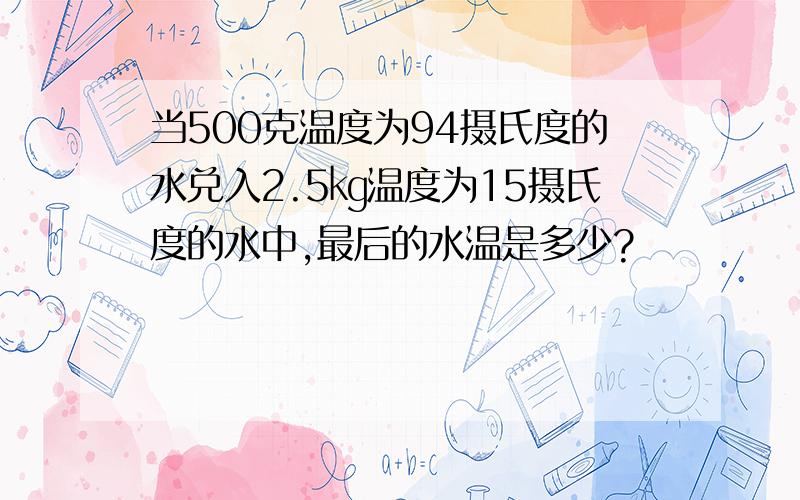 当500克温度为94摄氏度的水兑入2.5㎏温度为15摄氏度的水中,最后的水温是多少?