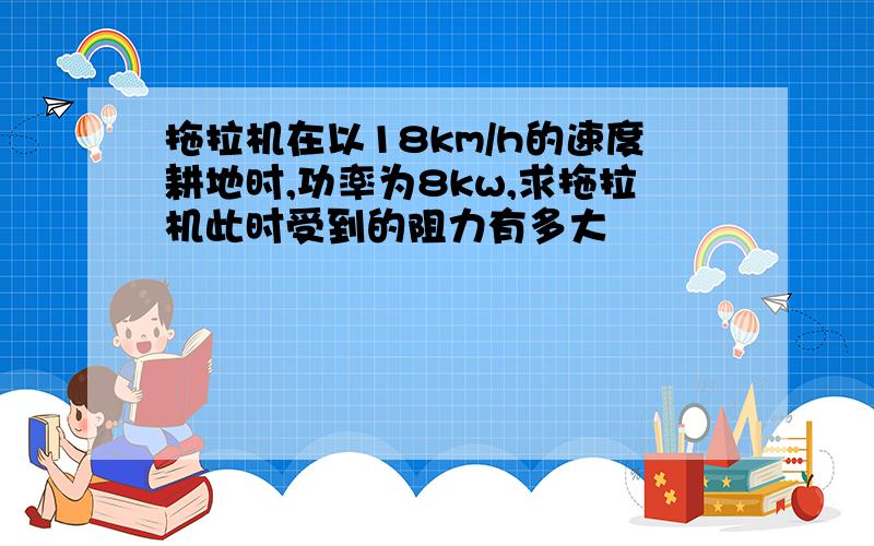 拖拉机在以18km/h的速度耕地时,功率为8kw,求拖拉机此时受到的阻力有多大