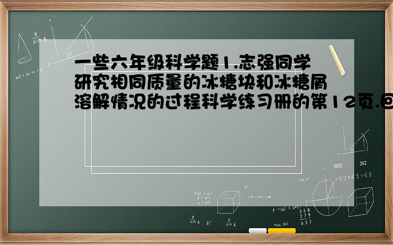 一些六年级科学题1.志强同学研究相同质量的冰糖块和冰糖屑溶解情况的过程科学练习册的第12页.回答后补充赏分