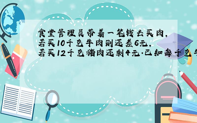 食堂管理员带着一笔钱去买肉,若买10千克牛肉则还差6元,若买12千克猪肉还剩4元.已知每千克牛肉比猪肉贵3元