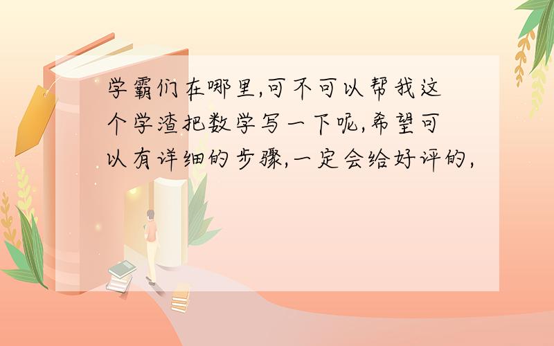 学霸们在哪里,可不可以帮我这个学渣把数学写一下呢,希望可以有详细的步骤,一定会给好评的,