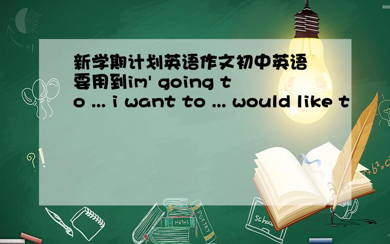 新学期计划英语作文初中英语 要用到im' going to ... i want to ... would like t