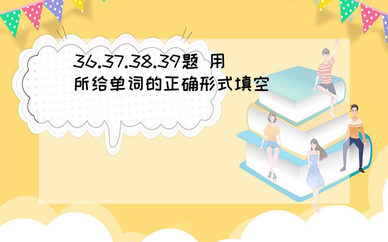 36.37.38.39题 用所给单词的正确形式填空