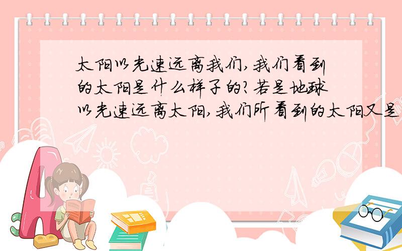 太阳以光速远离我们,我们看到的太阳是什么样子的?若是地球以光速远离太阳,我们所看到的太阳又是怎么样的?