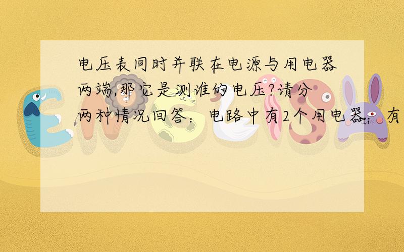 电压表同时并联在电源与用电器两端,那它是测谁的电压?请分两种情况回答：电路中有2个用电器；有一个电器