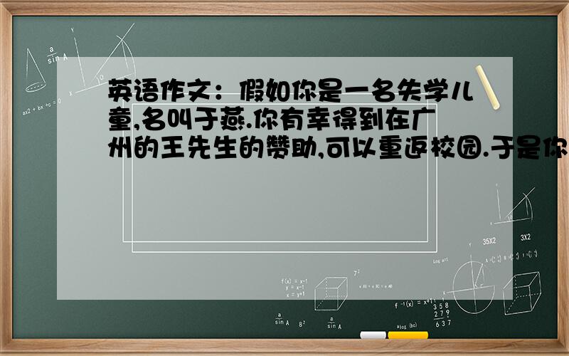 英语作文：假如你是一名失学儿童,名叫于燕.你有幸得到在广州的王先生的赞助,可以重返校园.于是你给王先生写了一封信,内容如