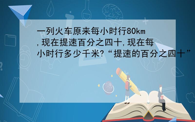 一列火车原来每小时行80km,现在提速百分之四十,现在每小时行多少千米?“提速的百分之四十”指的是“（）的速度是（）速度