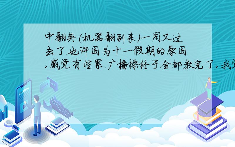 中翻英（机器翻别来）一周又过去了.也许因为十一假期的原因,感觉有些累.广播操终于全都教完了,我觉得很开心,以后不用再练了