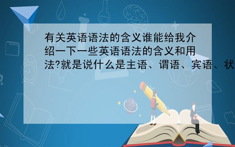 有关英语语法的含义谁能给我介绍一下一些英语语法的含义和用法?就是说什么是主语、谓语、宾语、状语、补语…高中老师经常叫我们