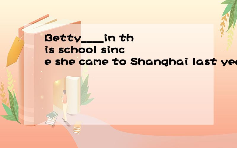 Betty____in this school since she came to Shanghai last year