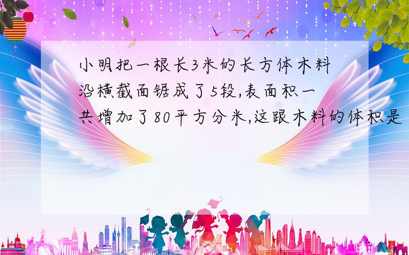 小明把一根长3米的长方体木料沿横截面锯成了5段,表面积一共增加了80平方分米,这跟木料的体积是