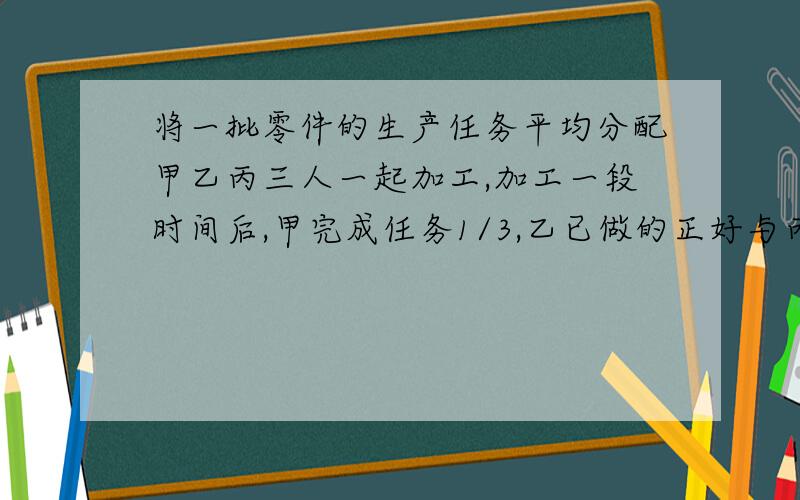 将一批零件的生产任务平均分配甲乙丙三人一起加工,加工一段时间后,甲完成任务1/3,乙已做的正好与丙未做