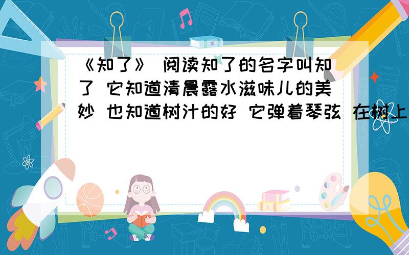 《知了》 阅读知了的名字叫知了 它知道清晨露水滋味儿的美妙 也知道树汁的好 它弹着琴弦 在树上自在逍遥 它说 明天的天气