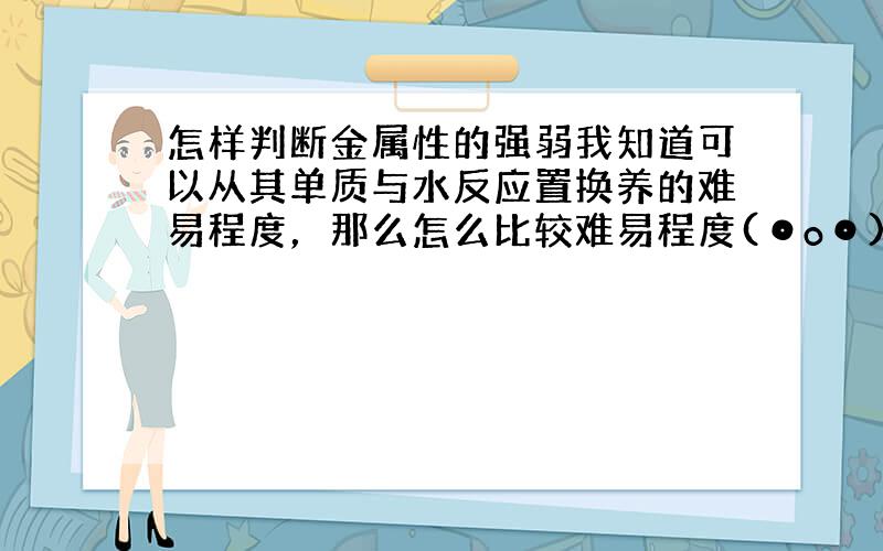 怎样判断金属性的强弱我知道可以从其单质与水反应置换养的难易程度，那么怎么比较难易程度(⊙o⊙)？