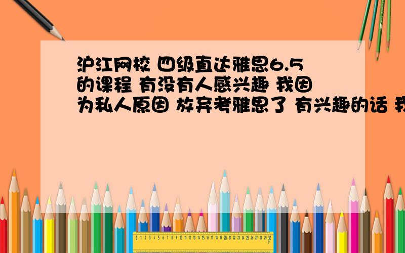 沪江网校 四级直达雅思6.5的课程 有没有人感兴趣 我因为私人原因 放弃考雅思了 有兴趣的话 我低价转给你