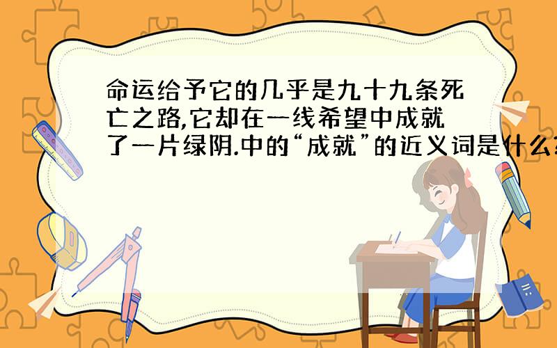 命运给予它的几乎是九十九条死亡之路,它却在一线希望中成就了一片绿阴.中的“成就”的近义词是什么?