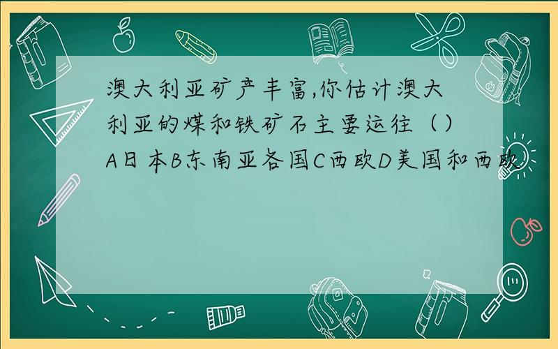 澳大利亚矿产丰富,你估计澳大利亚的煤和铁矿石主要运往（）A日本B东南亚各国C西欧D美国和西欧