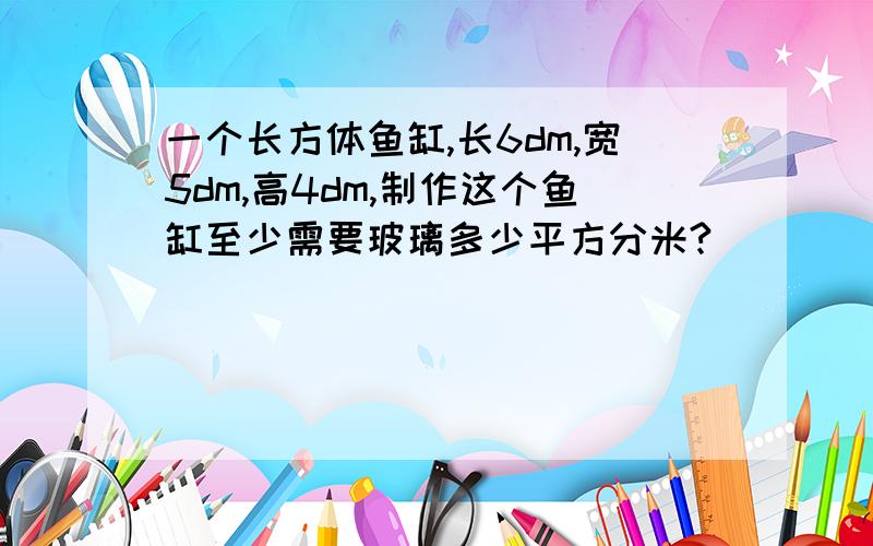 一个长方体鱼缸,长6dm,宽5dm,高4dm,制作这个鱼缸至少需要玻璃多少平方分米?