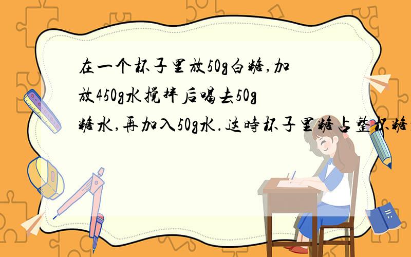 在一个杯子里放50g白糖,加放450g水搅拌后喝去50g糖水,再加入50g水.这时杯子里糖占整杯糖水的百分之几.