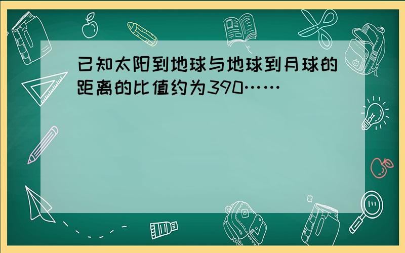 已知太阳到地球与地球到月球的距离的比值约为390……