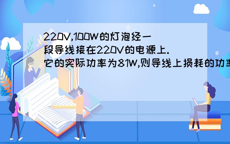 220V,100W的灯泡经一段导线接在220V的电源上.它的实际功率为81W,则导线上损耗的功率是多少?怎么计算?