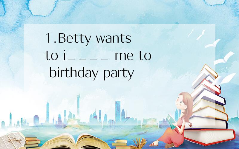 1.Betty wants to i____ me to birthday party